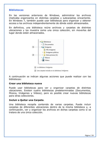 Página | 59
Bibliotecas
En las versiones anteriores de Windows, administrar los archivos
implicaba organizarlos en distintas carpetas y subcarpetas únicamente.
En Windows 7, también puede usar bibliotecas para organizar y obtener
acceso a los archivos independientemente de dónde estén almacenados.
En definitiva, una biblioteca reúne archivos y carpetas de distintas
ubicaciones y los muestra como una única colección, sin moverlos del
lugar donde están almacenados.
A continuación se indican algunas acciones que puede realizar con las
bibliotecas:
Crear una biblioteca nueva
Puede usar bibliotecas para ver y organizar carpetas de distintas
ubicaciones. Existen cuatro bibliotecas predeterminadas (Documentos,
Música, Imágenes y Vídeos), pero es posible crear nuevas bibliotecas
para otras colecciones.
Incluir o Quitar una Carpeta.
Una biblioteca recopila contenido de varias carpetas. Puede incluir
carpetas de diferentes ubicaciones dentro de la misma biblioteca y, a
continuación, ver y organizar los archivos en dichas carpetas como si se
tratara de una única colección.
 