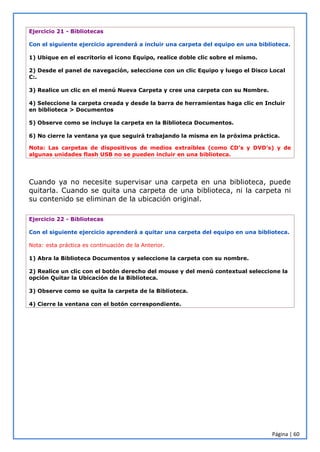 Página | 60
Ejercicio 21 - Bibliotecas
Con el siguiente ejercicio aprenderá a incluir una carpeta del equipo en una biblioteca.
1) Ubique en el escritorio el icono Equipo, realice doble clic sobre el mismo.
2) Desde el panel de navegación, seleccione con un clic Equipo y luego el Disco Local
C:.
3) Realice un clic en el menú Nueva Carpeta y cree una carpeta con su Nombre.
4) Seleccione la carpeta creada y desde la barra de herramientas haga clic en Incluir
en biblioteca > Documentos
5) Observe como se incluye la carpeta en la Biblioteca Documentos.
6) No cierre la ventana ya que seguirá trabajando la misma en la próxima práctica.
Nota: Las carpetas de dispositivos de medios extraíbles (como CD’s y DVD’s) y de
algunas unidades flash USB no se pueden incluir en una biblioteca.
Cuando ya no necesite supervisar una carpeta en una biblioteca, puede
quitarla. Cuando se quita una carpeta de una biblioteca, ni la carpeta ni
su contenido se eliminan de la ubicación original.
Ejercicio 22 - Bibliotecas
Con el siguiente ejercicio aprenderá a quitar una carpeta del equipo en una biblioteca.
Nota: esta práctica es continuación de la Anterior.
1) Abra la Biblioteca Documentos y seleccione la carpeta con su nombre.
2) Realice un clic con el botón derecho del mouse y del menú contextual seleccione la
opción Quitar la Ubicación de la Biblioteca.
3) Observe como se quita la carpeta de la Biblioteca.
4) Cierre la ventana con el botón correspondiente.
 