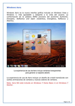 Página | 61
Windows Aero
Windows Aero es la nueva interfaz gráfica incluida en Windows Vista y
Windows 7, más agradable y relajante a la vista del usuario. La
conformación de la palabra AERO proviene del acrónimo Authentic,
Energetic, Reflective and Open (Auténtico, Energético, Reflexivo y
Abierto).
La experiencia de uso de Aero incluye un diseño de cristal translúcido con
sutiles animaciones de ventana y nuevos colores de ventana.
Nota: Aero NO está incluido en Windows 7 Home Basic ni en Windows 7
Starter.
 