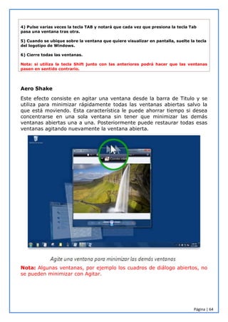 Página | 64
4) Pulse varias veces la tecla TAB y notará que cada vez que presiona la tecla Tab
pasa una ventana tras otra.
5) Cuando se ubique sobre la ventana que quiere visualizar en pantalla, suelte la tecla
del logotipo de Windows.
6) Cierre todas las ventanas.
Nota: si utiliza la tecla Shift junto con las anteriores podrá hacer que las ventanas
pasen en sentido contrario.
Aero Shake
Este efecto consiste en agitar una ventana desde la barra de Titulo y se
utiliza para minimizar rápidamente todas las ventanas abiertas salvo la
que está moviendo. Esta característica le puede ahorrar tiempo si desea
concentrarse en una sola ventana sin tener que minimizar las demás
ventanas abiertas una a una. Posteriormente puede restaurar todas esas
ventanas agitando nuevamente la ventana abierta.
Nota: Algunas ventanas, por ejemplo los cuadros de diálogo abiertos, no
se pueden minimizar con Agitar.
 