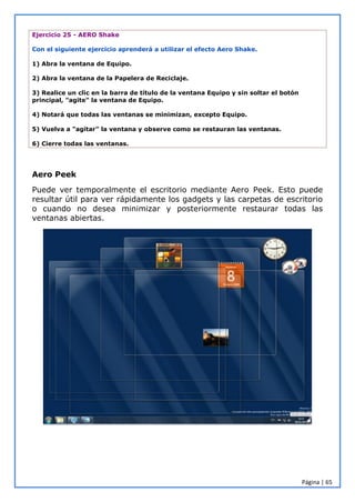 Página | 65
Ejercicio 25 - AERO Shake
Con el siguiente ejercicio aprenderá a utilizar el efecto Aero Shake.
1) Abra la ventana de Equipo.
2) Abra la ventana de la Papelera de Reciclaje.
3) Realice un clic en la barra de título de la ventana Equipo y sin soltar el botón
principal, "agite" la ventana de Equipo.
4) Notará que todas las ventanas se minimizan, excepto Equipo.
5) Vuelva a "agitar" la ventana y observe como se restauran las ventanas.
6) Cierre todas las ventanas.
Aero Peek
Puede ver temporalmente el escritorio mediante Aero Peek. Esto puede
resultar útil para ver rápidamente los gadgets y las carpetas de escritorio
o cuando no desea minimizar y posteriormente restaurar todas las
ventanas abiertas.
 