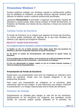 Página | 67
Personalizar Windows 7
Aunque podemos trabajar con Windows usando la configuración gráfica
que se establece al instalarlo, es posible efectuar algunos cambios para
adecuar la estética visual a nuestras preferencias personales.
Llamamos Personalizar a acomodar y organizar los aspectos visuales de
Windows a nuestro gusto. Esto incluye cambiar el Fondo del Escritorio, el
Protector de Pantalla, los Colores de las ventanas e incluso los Iconos del
Escritorio.
Cambiar Fondo de Escritorio
El Fondo de Escritorio es la imagen que aparece de fondo del Escritorio.
La misma puede cambiarse por algunas de la que trae Windows por
defecto o por alguna que tengamos nosotros.
Ejercicio 27 - Cambiar Fondo de Escritorio
Con el siguiente ejercicio aprenderá a cambiar el Fondo del Escritorio.
1) Realice un clic con el botón derecho sobre algún sector libre del escritorio de
Windows y del menú contextual seleccione la opción Personalizar.
2) Se abrirá el Cuadro de Personalización. Allí seleccione la opción Fondo de
Escritorio.
3) Si la imagen que se desea utilizar no se encuentra en la lista de imágenes de fondo
de escritorio realice un clic en Examinar... para buscarla en el equipo.
4) Una vez seleccionada la imagen, realice un clic en el botón Guardar Cambios y
cierre la ventana de Personalizacion.
Presentación de Fondo de Escritorio
Puede tener una presentación (una serie de imágenes en rotación) como
fondo de escritorio. Puede usar sus propias imágenes o las que
proporciona Windows.
Para crear una presentación de imágenes en el escritorio, debe
seleccionar más de una imagen. Si solo selecciona una imagen, finalizará
la presentación y la imagen seleccionada será el fondo del escritorio.
Protector de Pantalla
Originalmente se utilizaba para alargar la vida útil de los monitores.
Antiguamente en los monitores las imágenes que quedaban mucho
tiempo sin moverse podían quedar grabadas en la pantalla; los
 