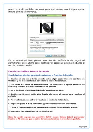 Página | 68
protectores de pantalla nacieron para que nunca una imagen quede
mucho tiempo sin moverse.
En la actualidad solo poseen una función estética o de seguridad
permitiendo, en el último caso, restringir el acceso al sistema mediante el
uso de una contraseña.
Ejercicio 28 - Establecer Protector de Pantalla
Con el siguiente ejercicio aprenderá a establecer el Protector de Pantalla.
1) Realice un clic con el botón derecho sobre algún sector libre del escritorio de
Windows y del menú contextual seleccione la opción Personalizar.
2) Se abrirá el Cuadro de Personalización. Allí seleccione la opción Protector de
Pantalla y se abrirá el cuadro de Protector de Pantalla.
3) En el listado de Protectores de Pantalla seleccione Burbujas.
4) Realice un clic en el botón Vista Previa, sin mover el mouse, para visualizar el
protector
5) Mueva el mouse para volver a visualizar el escritorio de Windows.
6) Repita los pasos 3, 4 y 5 cambiando y probando los diferentes protectores.
7) Cierre el cuadro Protector de Pantalla realizando un clic en el botón Aceptar.
8) Por último cierre la ventana de Personalizacion.
Nota: La opción esperar nos permitirá definir cuanto tiempo deberá permanecer
inactiva la PC antes de que se active de forma automática el protector de pantalla.
 