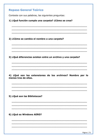 Página | 71
Repaso General Teórico
Conteste con sus palabras, las siguientes preguntas:
1) ¿Qué función cumple una carpeta? ¿Cómo se crea?
………………………………………………………………………………………………………………
………………………………………………………………………………………………………………
………………………………………………………………………………………………………………
2) ¿Cómo se cambia el nombre a una carpeta?
………………………………………………………………………………………………………………
………………………………………………………………………………………………………………
………………………………………………………………………………………………………………
3) ¿Qué diferencias existen entre un archivo y una carpeta?
………………………………………………………………………………………………………………
………………………………………………………………………………………………………………
………………………………………………………………………………………………………………
4) ¿Qué son las extensiones de los archivos? Nombre por lo
menos tres de ellas.
………………………………………………………………………………………………………………
………………………………………………………………………………………………………………
………………………………………………………………………………………………………………
5) ¿Qué son las Bibliotecas?
………………………………………………………………………………………………………………
………………………………………………………………………………………………………………
………………………………………………………………………………………………………………
6) ¿Qué es Windows AERO?
………………………………………………………………………………………………………………
………………………………………………………………………………………………………………
………………………………………………………………………………………………………………
 
