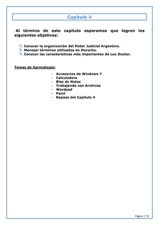 Página | 72
Capítulo 4
Al término de este capítulo esperamos que logren los
siguientes objetivos:
 Conocer la organización del Poder Judicial Argentino.
 Manejar términos utilizados en Derecho.
 Conocer las características más importantes de Lex Doctor.
Temas de Aprendizaje:
- Accesorios de Windows 7
- Calculadora
- Bloc de Notas
- Trabajando con Archivos
- Wordpad
- Paint
- Repaso del Capítulo 4
 
