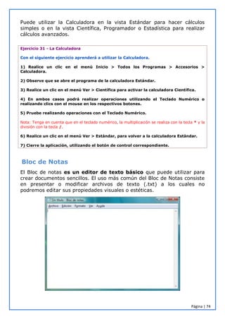 Página | 74
Puede utilizar la Calculadora en la vista Estándar para hacer cálculos
simples o en la vista Científica, Programador o Estadística para realizar
cálculos avanzados.
Ejercicio 31 - La Calculadora
Con el siguiente ejercicio aprenderá a utilizar la Calculadora.
1) Realice un clic en el menú Inicio > Todos los Programas > Accesorios >
Calculadora.
2) Observe que se abre el programa de la calculadora Estándar.
3) Realice un clic en el menú Ver > Científica para activar la calculadora Científica.
4) En ambos casos podrá realizar operaciones utilizando el Teclado Numérico o
realizando clics con el mouse en los respectivos botones.
5) Pruebe realizando operaciones con el Teclado Numérico.
Nota: Tenga en cuenta que en el teclado numérico, la multiplicación se realiza con la tecla * y la
división con la tecla /.
6) Realice un clic en el menú Ver > Estándar, para volver a la calculadora Estándar.
7) Cierre la aplicación, utilizando el botón de control correspondiente.
Bloc de Notas
El Bloc de notas es un editor de texto básico que puede utilizar para
crear documentos sencillos. El uso más común del Bloc de Notas consiste
en presentar o modificar archivos de texto (.txt) a los cuales no
podremos editar sus propiedades visuales o estéticas.
 