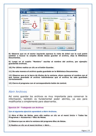 Página | 77
8) Observe que en el sector izquierdo aparece la vista de árbol con la cual podrá
cambiar o buscar la carpeta donde desea guardar el archivo, elija la Biblioteca
Documentos.
9) Luego en el cuadro "Nombre:" escriba el nombre del archivo, por ejemplo:
guardando archivos.
10) Por último realice un clic en el botón Guardar.
11) De esta manera el archivo queda guardado en la Biblioteca Documentos.
12) Observe que en la barra de títulos de la ventana, ahora aparece el nombre con el
que hemos guardado el archivo indicándonos que el archivo ha sido guardado
correctamente.
13) Cierre el programa con el correspondiente botón de control.
Abrir Archivos
Así como guardar los archivos es muy importante para conservar la
información, también es fundamental poder abrirlos, ya sea para
modificarlos o simplemente para observarlos.
Ejercicio 34 - Trabajando con Archivos
Con el siguiente ejercicio aprenderá a Abrir Archivos.
1) Abra el Bloc de Notas, para ello realice un clic en el menú Inicio > Todos los
Programas > Accesorios > Bloc de Notas.
2) Observe que se abre la ventana del programa Bloc de Notas.
3) Realice un clic en el menú Archivo > Abrir…
 