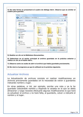 Página | 78
4) De esta forma se presentará el cuadro de diálogo Abrir. Observe que es similar al
cuadro para guardar.
5) Realice un clic en la Biblioteca Documentos.
6) Seleccione en el sector principal el archivo guardado en la práctica anterior y
realice un clic en el botón Abrir.
7) Observe como se acaba de abrir el archivo que había guardado previamente.
8) No cierre el programa ya que lo utilizará en la práctica siguiente.
Actualizar Archivos
La Actualización de archivos consiste en realizar modificaciones en
archivos previamente guardados sin la necesidad de volver a guardarlos
indicando nombre y lugar.
En otras palabras, si Ud. por ejemplo, escribe una nota y ya la ha
guardado colocándole nombre y eligiendo la carpeta en la que se debía
almacenar y luego necesita efectuarle algunas modificaciones lo que hará
es actualizar el archivo y no hará falta, al guardarlo, volver a indicarle el
nombre y el lugar.
 