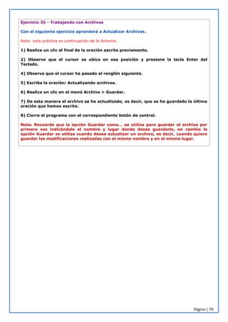 Página | 79
Ejercicio 35 - Trabajando con Archivos
Con el siguiente ejercicio aprenderá a Actualizar Archivos.
Nota: esta práctica es continuación de la Anterior.
1) Realice un clic al final de la oración escrita previamente.
2) Observe que el cursor se ubica en esa posición y presione la tecla Enter del
Teclado.
4) Observe que el cursor ha pasado al renglón siguiente.
5) Escriba la oración: Actualizando archivos.
6) Realice un clic en el menú Archivo > Guardar.
7) De esta manera el archivo se ha actualizado, es decir, que se ha guardado la última
oración que hemos escrito.
8) Cierre el programa con el correspondiente botón de control.
Nota: Recuerde que la opción Guardar como… se utiliza para guardar el archivo por
primera vez indicándole el nombre y lugar donde desea guardarlo, en cambio la
opción Guardar se utiliza cuando desea actualizar un archivo, es decir, cuando quiere
guardar las modificaciones realizadas con el mismo nombre y en el mismo lugar.
 