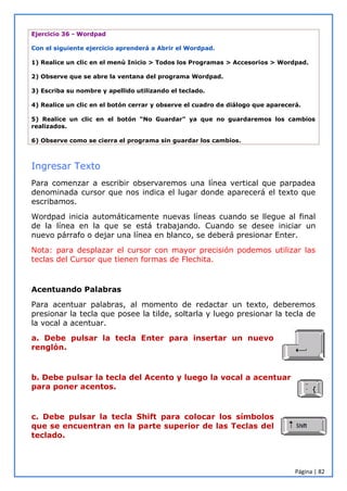 Página | 82
Ejercicio 36 - Wordpad
Con el siguiente ejercicio aprenderá a Abrir el Wordpad.
1) Realice un clic en el menú Inicio > Todos los Programas > Accesorios > Wordpad.
2) Observe que se abre la ventana del programa Wordpad.
3) Escriba su nombre y apellido utilizando el teclado.
4) Realice un clic en el botón cerrar y observe el cuadro de diálogo que aparecerá.
5) Realice un clic en el botón “No Guardar” ya que no guardaremos los cambios
realizados.
6) Observe como se cierra el programa sin guardar los cambios.
Ingresar Texto
Para comenzar a escribir observaremos una línea vertical que parpadea
denominada cursor que nos indica el lugar donde aparecerá el texto que
escribamos.
Wordpad inicia automáticamente nuevas líneas cuando se llegue al final
de la línea en la que se está trabajando. Cuando se desee iniciar un
nuevo párrafo o dejar una línea en blanco, se deberá presionar Enter.
Nota: para desplazar el cursor con mayor precisión podemos utilizar las
teclas del Cursor que tienen formas de Flechita.
Acentuando Palabras
Para acentuar palabras, al momento de redactar un texto, deberemos
presionar la tecla que posee la tilde, soltarla y luego presionar la tecla de
la vocal a acentuar.
a. Debe pulsar la tecla Enter para insertar un nuevo
renglón.
b. Debe pulsar la tecla del Acento y luego la vocal a acentuar
para poner acentos.
c. Debe pulsar la tecla Shift para colocar los símbolos
que se encuentran en la parte superior de las Teclas del
teclado.
 