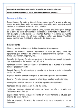 Página | 85
15) Observe como queda seleccionada la palabra con un sombreado azul.
16) No cierre el programa ya que lo utilizará en la práctica siguiente.
Formato del texto
Denominamos formato al tipo de letra, color, tamaño y subrayado que
posee un texto. Para poder cambiar, entonces, el formato a un texto será
necesario en primera instancia, seleccionarlo.
Una vez seleccionado puede usar la Cinta, que se encuentra justo debajo
de la barra de título para cambiar con facilidad el formato del documento.
Por ejemplo, puede seleccionar muchas fuentes y tamaños de fuente
diferentes, así como dar al texto cualquier color que desee. También
puede cambiar con facilidad la alineación del documento.
Grupo Fuente
El grupo fuente se compone de las siguientes herramientas:
Familia de fuentes: Permite determinar el tipo de letra, entre las
tipografías por defecto de Windows y posteriormente aplicarlo (Arial,
Times New Román, Algerian, etc.).
Tamaño de fuente: Permite determinar el tamaño que tendrá la fuente
que se aplicará al documento (8,9,10,etc.).
Agrandar fuente: Permite agrandar el tamaño de la fuente al siguiente
tamaño predeterminado.
Reducir fuente: Permite reducir el tamaño de la fuente al anterior tamaño
predeterminado.
Negrita: Permite colocar en negrita el carácter o palabra seleccionado.
Cursiva: Permite colocar en cursiva el carácter o palabra seleccionado.
Subrayado: Permite subrayar el carácter o palabra seleccionado.
Tachado: Dibuja una línea en medio del texto.
Subíndice: Permite dibujar el texto en menor tamaño y situado por
debajo del texto normal.
Superíndice: Permite dibujar un texto en menor tamaño y situado por
encima del texto normal.
Color de resaltado de texto: Hace que el texto parezca resaltado con un
marcador.
 