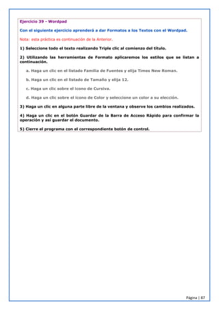 Página | 87
Ejercicio 39 - Wordpad
Con el siguiente ejercicio aprenderá a dar Formatos a los Textos con el Wordpad.
Nota: esta práctica es continuación de la Anterior.
1) Seleccione todo el texto realizando Triple clic al comienzo del título.
2) Utilizando las herramientas de Formato aplicaremos los estilos que se listan a
continuación.
a. Haga un clic en el listado Familia de Fuentes y elija Times New Roman.
b. Haga un clic en el listado de Tamaño y elija 12.
c. Haga un clic sobre el icono de Cursiva.
d. Haga un clic sobre el icono de Color y seleccione un color a su elección.
3) Haga un clic en alguna parte libre de la ventana y observe los cambios realizados.
4) Haga un clic en el botón Guardar de la Barra de Acceso Rápido para confirmar la
operación y así guardar el documento.
5) Cierre el programa con el correspondiente botón de control.
 