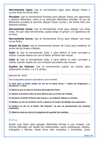 Página | 89
Herramienta Lápiz: Use la herramienta Lápiz para dibujar líneas o
curvas finas de forma libre.
Pinceles: Use la herramienta Pinceles para dibujar líneas con apariencia
y textura diferentes, como si se utilizaran diferentes pinceles. El uso de
diferentes pinceles le permite dibujar líneas curvas y de forma libre con
distintos efectos.
Herramienta Línea: Use la herramienta Línea para dibujar una línea
recta. Al usar esta herramienta, puede elegir el grosor y la apariencia de
la línea.
Herramienta Curva: Use la herramienta Curva para dibujar una línea
curva fluida.
Grosor de Línea: Use la herramienta Grosor de Línea para modificar el
ancho de las líneas a dibujar.
Color 1: Use la herramienta Color 1 para definir el color principal a
utilizar cuando realice clic con el botón primario del mouse.
Color 2: Use la herramienta Color 2 para definir el color principal a
utilizar cuando realice clic con el botón secundario del mouse.
Cuadro de Colores: Use la herramienta cuadro de colores para
seleccionar el color 1 o 2 a utilizar.
Ejercicio 40 - Paint
Con el siguiente ejercicio aprenderá a abrir el Paint.
1) Para abrir el Paint realice un clic en el menú Inicio > Todos los Programas >
Accesorios > Paint.
2) Observe que se abre la ventana del programa Paint.
3) Ubique el puntero sobre la zona blanca que es el área de Trabajo.
4) Presione el botón Primario del mouse y, sin soltarlo, dibuje su nombre.
5) Realice un clic en el botón cerrar y observe el cuadro de diálogo que aparecerá.
6) Realice un clic en el botón “No Guardar” ya que no guardaremos los cambios
realizados.
7) Observe como se cierra el programa sin guardar los cambios.
Formas
Puede usar Paint para agregar diferentes formas a una imagen. Las
formas definidas van desde las tradicionales, como rectángulos, elipses,
triángulos y flechas, hasta otras más inusuales y divertidas, como
 