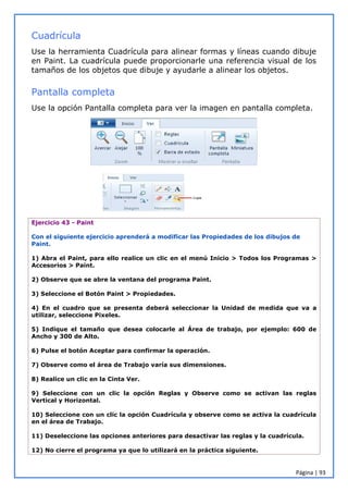 Página | 93
Cuadrícula
Use la herramienta Cuadrícula para alinear formas y líneas cuando dibuje
en Paint. La cuadrícula puede proporcionarle una referencia visual de los
tamaños de los objetos que dibuje y ayudarle a alinear los objetos.
Pantalla completa
Use la opción Pantalla completa para ver la imagen en pantalla completa.
Ejercicio 43 - Paint
Con el siguiente ejercicio aprenderá a modificar las Propiedades de los dibujos de
Paint.
1) Abra el Paint, para ello realice un clic en el menú Inicio > Todos los Programas >
Accesorios > Paint.
2) Observe que se abre la ventana del programa Paint.
3) Seleccione el Botón Paint > Propiedades.
4) En el cuadro que se presenta deberá seleccionar la Unidad de medida que va a
utilizar, seleccione Pixeles.
5) Indique el tamaño que desea colocarle al Área de trabajo, por ejemplo: 600 de
Ancho y 300 de Alto.
6) Pulse el botón Aceptar para confirmar la operación.
7) Observe como el área de Trabajo varía sus dimensiones.
8) Realice un clic en la Cinta Ver.
9) Seleccione con un clic la opción Reglas y Observe como se activan las reglas
Vertical y Horizontal.
10) Seleccione con un clic la opción Cuadrícula y observe como se activa la cuadrícula
en el área de Trabajo.
11) Deseleccione las opciones anteriores para desactivar las reglas y la cuadrícula.
12) No cierre el programa ya que lo utilizará en la práctica siguiente.
 