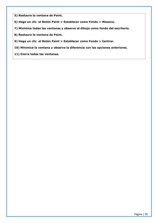Página | 95
5) Restaure la ventana de Paint.
6) Haga un clic el Botón Paint > Establecer como Fondo > Mosaico.
7) Minimice todas las ventanas y observe el dibujo como fondo del escritorio.
8) Restaure la ventana de Paint.
9) Haga un clic el Botón Paint > Establecer como Fondo > Centrar.
10) Minimice la ventana y observe la diferencia con las opciones anteriores.
11) Cierre todas las ventanas.
 