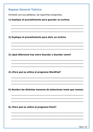 Página | 96
Repaso General Teórico
Conteste con sus palabras, las siguientes preguntas:
1) Explique el procedimiento para guardar un archivo
………………………………………………………………………………………………………………
………………………………………………………………………………………………………………
………………………………………………………………………………………………………………
2) Explique el procedimiento para abrir un archivo
………………………………………………………………………………………………………………
………………………………………………………………………………………………………………
………………………………………………………………………………………………………………
3) ¿Qué diferencia hay entre Guardar y Guardar como?
………………………………………………………………………………………………………………
………………………………………………………………………………………………………………
………………………………………………………………………………………………………………
4) ¿Para qué se utiliza el programa WordPad?
………………………………………………………………………………………………………………
………………………………………………………………………………………………………………
………………………………………………………………………………………………………………
5) Nombre las distintas maneras de seleccionar texto que conoce.
………………………………………………………………………………………………………………
………………………………………………………………………………………………………………
………………………………………………………………………………………………………………
6) ¿Para qué se utiliza el programa Paint?
………………………………………………………………………………………………………………
………………………………………………………………………………………………………………
………………………………………………………………………………………………………………
 