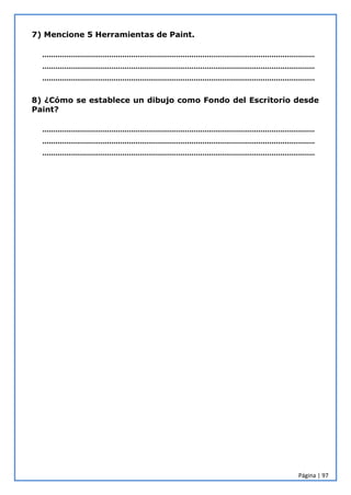 Página | 97
7) Mencione 5 Herramientas de Paint.
………………………………………………………………………………………………………………
………………………………………………………………………………………………………………
………………………………………………………………………………………………………………
8) ¿Cómo se establece un dibujo como Fondo del Escritorio desde
Paint?
………………………………………………………………………………………………………………
………………………………………………………………………………………………………………
………………………………………………………………………………………………………………
 