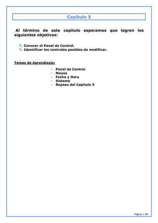 Página | 98
Capítulo 5
Al término de este capítulo esperamos que logren los
siguientes objetivos:
 Conocer el Panel de Control.
 Identificar los controles posibles de modificar.
Temas de Aprendizaje:
- Panel de Control
- Mouse
- Fecha y Hora
- Sistema
- Repaso del Capítulo 5
 