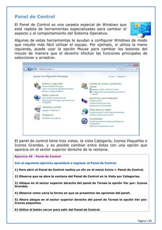 Página | 99
Panel de Control
El Panel de Control es una carpeta especial de Windows que
está repleta de herramientas especializadas para cambiar el
aspecto y el comportamiento del Sistema Operativo.
Algunas de estas herramientas le ayudan a configurar Windows de modo
que resulte más fácil utilizar el equipo. Por ejemplo, si utiliza la mano
izquierda, puede usar la opción Mouse para cambiar los botones del
mouse de manera que el derecho efectúe las funciones principales de
seleccionar y arrastrar.
El panel de control tiene tres vistas, la vista Categoría, Iconos Pequeños e
Iconos Grandes, y es posible cambiar entre éstas con una opción que
aparece en el sector superior derecho de la ventana.
Ejercicio 45 - Panel de Control
Con el siguiente ejercicio aprenderá a ingresar al Panel de Control.
1) Para abrir el Panel de Control realice un clic en el menú Inicio > Panel de Control.
2) Observe que se abre la ventana del Panel de Control en la Vista por Categorías.
3) Ubique en el sector superior derecho del panel de Tareas la opción Ver por: Iconos
Grandes.
4) Observe como varia la forma en que se presentan las opciones del panel.
5) Ahora ubique en el sector superior derecho del panel de Tareas la opción Ver por:
Iconos pequeños.
6) Utilice el botón cerrar para salir del Panel de Control.
 