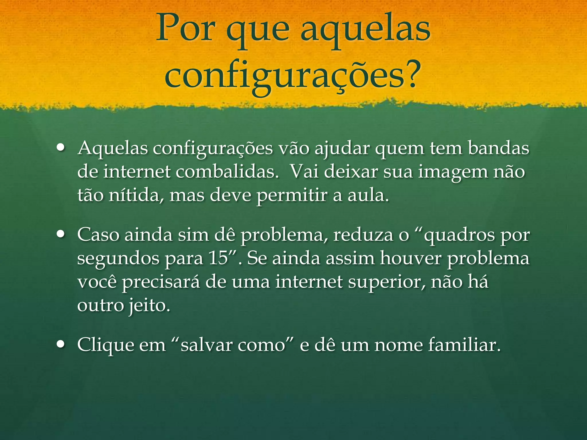 Por que aquelas
          configurações?
 Aquelas configurações vão ajudar quem tem bandas
  de internet combalidas. Vai deixar sua imagem não
  tão nítida, mas deve permitir a aula.

 Caso ainda sim dê problema, reduza o “quadros por
  segundos para 15”. Se ainda assim houver problema
  você precisará de uma internet superior, não há
  outro jeito.

 Clique em “salvar como” e dê um nome familiar.
 