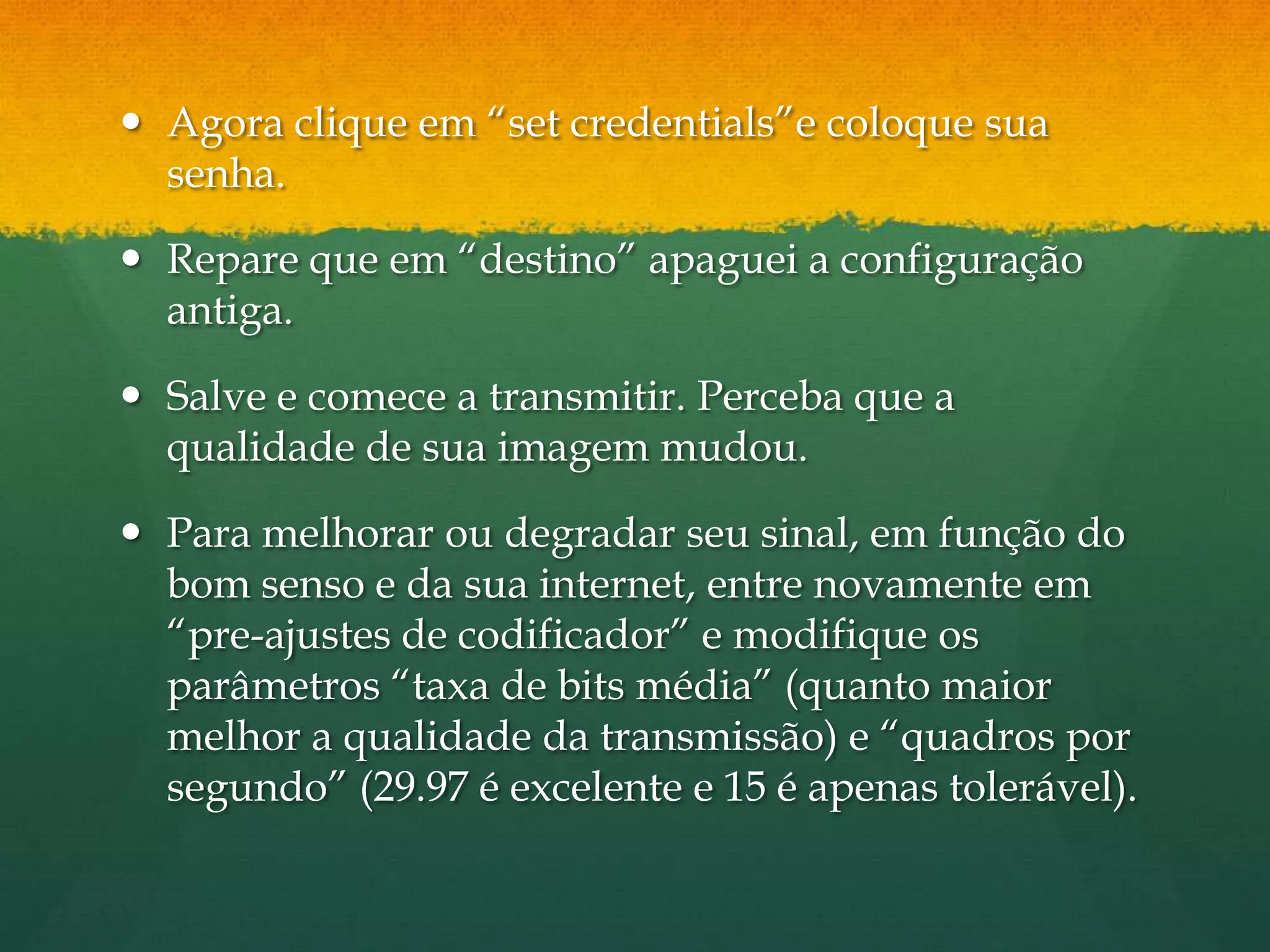  Agora clique em “set credentials”e coloque sua
  senha.

 Repare que em “destino” apaguei a configuração
  antiga.

 Salve e comece a transmitir. Perceba que a
  qualidade de sua imagem mudou.

 Para melhorar ou degradar seu sinal, em função do
  bom senso e da sua internet, entre novamente em
  “pre-ajustes de codificador” e modifique os
  parâmetros “taxa de bits média” (quanto maior
  melhor a qualidade da transmissão) e “quadros por
  segundo” (29.97 é excelente e 15 é apenas tolerável).
 