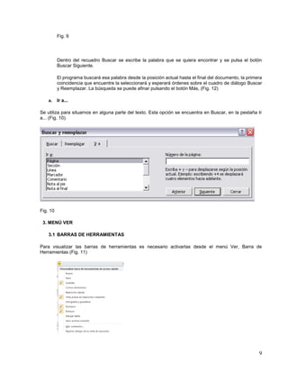 Fig. 9

Dentro del recuadro Buscar se escribe la palabra que se quiera encontrar y se pulsa el botón
Buscar Siguiente.
El programa buscará esa palabra desde la posición actual hasta el final del documento, la primera
coincidencia que encuentre la seleccionará y esperará órdenes sobre el cuadro de diálogo Buscar
y Reemplazar. La búsqueda se puede afinar pulsando el botón Más, (Fig. 12)
a.

Ir a...

Se utiliza para situarnos en alguna parte del texto. Esta opción se encuentra en Buscar, en la pestaña Ir
a... (Fig. 10).

Fig. 10
3. MENÚ VER
3.1 BARRAS DE HERRAMIENTAS
Para visualizar las barras de herramientas es necesario activarlas desde el menú Ver, Barra de
Herramientas (Fig. 11)

9

 