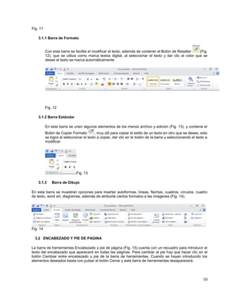 Fig. 11
3.1.1 Barra de Formato

Con esta barra se facilita el modificar el texto, además de contener el Botón de Resaltar
(Fig.
12), que se utiliza como marca textos digital, al seleccionar el texto y dar clic al color que se
desee el texto se marca automáticamente.

Fig. 12
3.1.2 Barra Estándar
En esta barra se unen algunos elementos de los menús archivo y edición (Fig. 13), y contiene el
Botón de Copiar Formato
, muy útil para copiar el estilo de un texto en otro que se desee, esto
se logra al seleccionar el texto a copiar, dar clic en le botón de la barra y seleccionando el texto a
modificar.

Fig. 13
3.1.3

Barra de Dibujo

En esta barra se muestran opciones para insertar autoformas, líneas, flechas, cuadros, círculos, cuadro
de texto, word art, diagramas, además de atribuirle ciertos formatos a las imágenes (Fig. 14).

Fig. 14
3.2 ENCABEZADO Y PIE DE PAGINA
La barra de herramientas Encabezado y pie de página (Fig. 15) cuenta con un recuadro para introducir el
texto del encabezado que aparecerá en todas las páginas. Para cambiar al pie hay que hacer clic en el
botón Cambiar entre encabezado y pie de la barra de herramientas. Cuando se hayan introducido los
elementos deseados basta con pulsar el botón Cerrar y esta barra de herramientas desaparecerá.

10

 