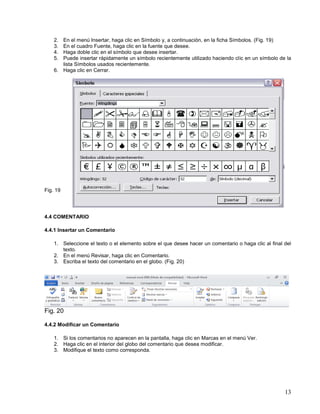 2.
3.
4.
5.

En el menú Insertar, haga clic en Símbolo y, a continuación, en la ficha Símbolos. (Fig. 19)
En el cuadro Fuente, haga clic en la fuente que desee.
Haga doble clic en el símbolo que desee insertar.
Puede insertar rápidamente un símbolo recientemente utilizado haciendo clic en un símbolo de la
lista Símbolos usados recientemente.
6. Haga clic en Cerrar.

Fig. 19

4.4 COMENTARIO
4.4.1 Insertar un Comentario
1. Seleccione el texto o el elemento sobre el que desee hacer un comentario o haga clic al final del
texto.
2. En el menú Revisar, haga clic en Comentario.
3. Escriba el texto del comentario en el globo. (Fig. 20)

Fig. 20
4.4.2 Modificar un Comentario
1. Si los comentarios no aparecen en la pantalla, haga clic en Marcas en el menú Ver.
2. Haga clic en el interior del globo del comentario que desea modificar.
3. Modifique el texto como corresponda.

13

 