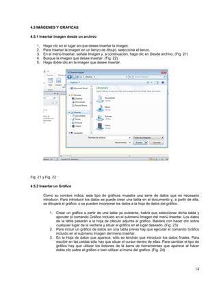 4.5 IMÁGENES Y GRAFICAS
4.5.1 Insertar imagen desde un archivo
1.
2.
3.
4.
5.

Haga clic en el lugar en que desee insertar la imagen.
Para insertar la imagen en un lienzo de dibujo, seleccione el lienzo.
En el menú Insertar, señale Imagen y, a continuación, haga clic en Desde archivo. (Fig. 21)
Busque la imagen que desee insertar. (Fig. 22)
Haga doble clic en la imagen que desee insertar.

Fig. 21 y Fig. 22
4.5.2 Insertar un Gráfico
Como su nombre indica, este tipo de gráficos muestra una serie de datos que es necesario
introducir. Para introducir los datos se puede crear una tabla en el documento y, a partir de ella,
se dibujará el gráfico; o se pueden incorporar los datos a la hoja de datos del gráfico.
1. Crear un gráfico a partir de una tabla ya existente, habrá que seleccionar dicha tabla y
ejecutar el comando Gráfico incluido en el submenú Imagen del menú Insertar. Los datos
de la tabla pasarán a la hoja de cálculo adjunta al gráfico. Bastará con hacer clic sobre
cualquier lugar de la ventana y situar el gráfico en el lugar deseado. (Fig. 23)
2. Para incluir un gráfico de datos sin una tabla previa hay que ejecutar el comando Gráfico
incluido en el submenú Imagen del menú Insertar.
3. En la Hoja de datos que aparece, sólo se tendrán que introducir los datos finales. Para
escribir en las celdas sólo hay que situar el cursor dentro de ellas. Para cambiar el tipo de
gráfico hay que utilizar los botones de la barra de herramientas que aparece al hacer
doble clic sobre el gráfico o bien utilizar el menú del grafico. (Fig. 24)

14

 