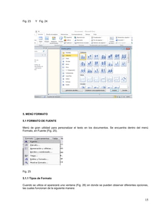 Fig. 23

Y Fig. 24

5. MENÚ FORMATO
5.1 FORMATO DE FUENTE
Menú de gran utilidad para personalizar el texto en los documentos. Se encuentra dentro del menú
Formato, en Fuente (Fig. 25).

Fig. 25
5.1.1 Tipos de Formato
Cuando se utiliza el aparecerá una ventana (Fig. 26) en donde se pueden observar diferentes opciones,
las cuales funcionan de la siguiente manera

15

 