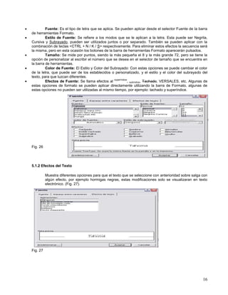 






Fuente: Es el tipo de letra que se aplica. Se pueden aplicar desde el selector Fuente de la barra
de herramientas Formato.
Estilo de Fuente: Se refiere a los modos que se le aplican a la letra. Esta puede ser Negrita,
Cursiva y Subrayado, pueden ser utilizados juntos o por separado. También se pueden aplicar con la
combinación de teclas <CTRL + N / K / S> respectivamente. Para eliminar estos efectos la secuencia será
la misma, pero en esta ocasión los botones de la barra de herramientas Formato aparecerán pulsados.
Tamaño: Se mide por puntos, siendo la más pequeña el 8 y la más grande 72, pero se tiene la
opción de personalizar al escribir el número que se desea en el selector de tamaño que se encuentra en
la barra de herramientas.
Color de Fuente: El Estilo y Color del Subrayado: Con estas opciones se puede cambiar el color
de la letra, que puede ser de los establecidos o personalizado, y el estilo y el color del subrayado del
texto, para que luzcan diferentes.
superíndice
Efectos de Fuente: Se llama efectos al
, subíndice, Tachado, VERSALES, etc. Algunas de
estas opciones de formato se pueden aplicar directamente utilizando la barra de Formato, algunas de
estas opciones no pueden ser utilizadas al mismo tiempo, por ejemplo: tachado y superíndice.

Fig. 26

5.1.2 Efectos del Texto
Muestra diferentes opciones para que el texto que se seleccione con anterioridad sobre salga con
algún efecto, por ejemplo hormigas negras, estas modificaciones solo se visualizaran en texto
electrónico. (Fig. 27).

Fig. 27

16

 