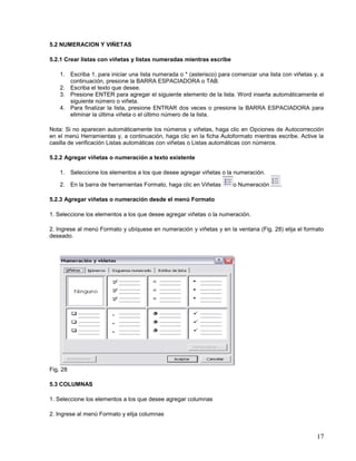 5.2 NUMERACION Y VIÑETAS
5.2.1 Crear listas con viñetas y listas numeradas mientras escribe
1. Escriba 1. para iniciar una lista numerada o * (asterisco) para comenzar una lista con viñetas y, a
continuación, presione la BARRA ESPACIADORA o TAB.
2. Escriba el texto que desee.
3. Presione ENTER para agregar el siguiente elemento de la lista. Word inserta automáticamente el
siguiente número o viñeta.
4. Para finalizar la lista, presione ENTRAR dos veces o presione la BARRA ESPACIADORA para
eliminar la última viñeta o el último número de la lista.
Nota: Si no aparecen automáticamente los números y viñetas, haga clic en Opciones de Autocorrección
en el menú Herramientas y, a continuación, haga clic en la ficha Autoformato mientras escribe. Active la
casilla de verificación Listas automáticas con viñetas o Listas automáticas con números.
5.2.2 Agregar viñetas o numeración a texto existente
1. Seleccione los elementos a los que desee agregar viñetas o la numeración.
2. En la barra de herramientas Formato, haga clic en Viñetas

o Numeración

.

5.2.3 Agregar viñetas o numeración desde el menú Formato
1. Seleccione los elementos a los que desee agregar viñetas o la numeración.
2. Ingrese al menú Formato y ubíquese en numeración y viñetas y en la ventana (Fig. 28) elija el formato
deseado.

Fig. 28
5.3 COLUMNAS
1. Seleccione los elementos a los que desee agregar columnas
2. Ingrese al menú Formato y elija columnas

17

 