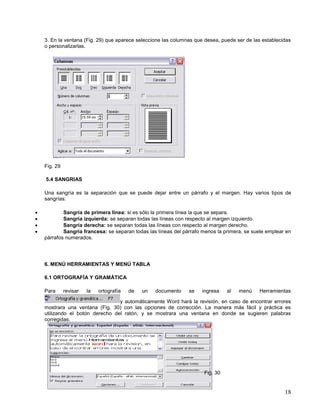 3. En la ventana (Fig. 29) que aparece seleccione las columnas que desea, puede ser de las establecidas
o personalizarlas.

Fig. 29
5.4 SANGRIAS
Una sangría es la separación que se puede dejar entre un párrafo y el margen. Hay varios tipos de
sangrías:





Sangría de primera línea: si es sólo la primera línea la que se separa.
Sangría izquierda: se separan todas las líneas con respecto al margen izquierdo.
Sangría derecha: se separan todas las líneas con respecto al margen derecho.
Sangría francesa: se separan todas las líneas del párrafo menos la primera, se suele emplear en
párrafos numerados.

6. MENÚ HERRAMIENTAS Y MENÚ TABLA
6.1 ORTOGRAFÍA Y GRAMÁTICA
Para

revisar

la

ortografía

de

un

documento

se

ingresa

al

menú

Herramientas

y automáticamente Word hará la revisión, en caso de encontrar errores
mostrara una ventana (Fig. 30) con las opciones de corrección. La manera más fácil y práctica es
utilizando el botón derecho del ratón, y se mostrara una ventana en donde se sugieren palabras
corregidas.

Fig. 30

18

 