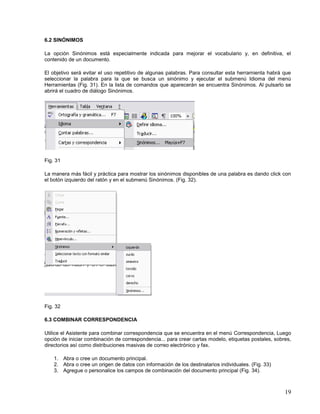 6.2 SINÓNIMOS
La opción Sinónimos está especialmente indicada para mejorar el vocabulario y, en definitiva, el
contenido de un documento.
El objetivo será evitar el uso repetitivo de algunas palabras. Para consultar esta herramienta habrá que
seleccionar la palabra para la que se busca un sinónimo y ejecutar el submenú Idioma del menú
Herramientas (Fig. 31). En la lista de comandos que aparecerán se encuentra Sinónimos. Al pulsarlo se
abrirá el cuadro de diálogo Sinónimos.

Fig. 31
La manera más fácil y práctica para mostrar los sinónimos disponibles de una palabra es dando click con
el botón izquierdo del ratón y en el submenú Sinónimos. (Fig. 32).

Fig. 32
6.3 COMBINAR CORRESPONDENCIA
Utilice el Asistente para combinar correspondencia que se encuentra en el menú Correspondencia, Luego
opción de iniciar combinación de correspondencia... para crear cartas modelo, etiquetas postales, sobres,
directorios así como distribuciones masivas de correo electrónico y fax.
1. Abra o cree un documento principal.
2. Abra o cree un origen de datos con información de los destinatarios individuales. (Fig. 33)
3. Agregue o personalice los campos de combinación del documento principal (Fig. 34).

19

 