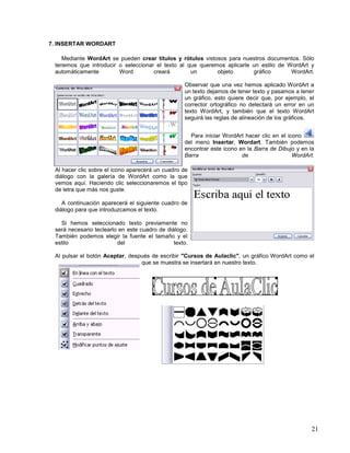 7. INSERTAR WORDART
Mediante WordArt se pueden crear títulos y rótulos vistosos para nuestros documentos. Sólo
tenemos que introducir o seleccionar el texto al que queremos aplicarle un estilo de WordArt y
automáticamente
Word
creará
un
objeto
gráfico
WordArt.
Observar que una vez hemos aplicado WordArt a
un texto dejamos de tener texto y pasamos a tener
un gráfico, esto quiere decir que, por ejemplo, el
corrector ortográfico no detectará un error en un
texto WordArt, y también que el texto WordArt
seguirá las reglas de alineación de los gráficos.
Para iniciar WordArt hacer clic en el icono
del menú Insertar, Wordart. También podemos
encontrar este icono en la Barra de Dibujo y en la
Barra
de
WordArt.
Al hacer clic sobre el icono aparecerá un cuadro de
diálogo con la galería de WordArt como la que
vemos aquí. Haciendo clic seleccionaremos el tipo
de letra que más nos guste.
A continuación aparecerá el siguiente cuadro de
diálogo para que introduzcamos el texto.
Si hemos seleccionado texto previamente no
será necesario teclearlo en este cuadro de diálogo.
También podemos elegir la fuente el tamaño y el
estilo
del
texto.
Al pulsar el botón Aceptar, después de escribir "Cursos de Aulaclic", un gráfico WordArt como el
que se muestra se insertará en nuestro texto.

21

 