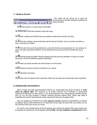 7. 1 Modificar WordArt
Por medio de los iconos de la barra de
herramientas de WordArt podemos modificar los
rótulos WordArt.
Para insertar un nuevo rótulo de WordArt.
Permite cambiar el texto del rótulo.
Abre la galería de WordArt para que podamos seleccionar otro tipo de rótulo.
Permite modificar varios parámetros del formato de WordArt, como los colores de relleno y
línea, el tamaño y el diseño.
Para dar forma al rótulo ajustándose a una de las formas que se presentan en una ventana. Al
hacer clic sobre este botón podemos ver las distintas formas que nos ofrece WordArt para dar al
texto.
Permite ajustar el gráfico WordArt respecto del texto que hay alrededor. Al hacer clic sobre
este botón vemos los diferentes ajustes disponibles.
Hace que todas las letras del rótulo tengan la misma altura.
Podemos colocar el texto en horizontal o en vertical.
Alineación del rótulo.
Para variar el espacio entre caracteres. Estas son las opciones de espaciado entre caracteres.

8. PÁGINAS WEB CON WORD2010
Dado el auge que está experimentando Internet es comprensible que Word incorpore un buen
editor de páginas Web. Por supuesto no se puede comparar con FrontPage, la herramienta
específica de Microsoft en este campo, o con otros programas como Dreamweaver de Macromedia,
pero es muy útil para empezar a realizar nuestras primeras páginas Web. Sobre todo dada la
posibilidad de convertir directamente nuestro documento Word en una página Web.
Hay que resaltar que Word2010 ha sufrido algunos avances respecto de Word2000 en la edición
de páginas Web, fundamentalmente en el tratamiento de las hojas de estilo CSS, las viñetas y en los
documentos HTML para enviar por correo.
En cuanto a las características de Word respecto de la edición de páginas Web cabe resaltar que
el lenguaje de construcción de las páginas web,el HTML, ha sido integrado completamente dentro

22

 