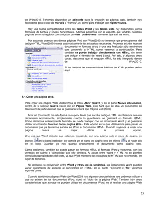 de Word2010. Tenemos disponible un asistente para la creación de páginas web, también hay
facilidades para el uso de marcos o "frames", así como para trabajar con hipervínculos.
Hay una buena compatibilidad entre las tablas Word y las tablas web, hay disponibles varios
formatos de bordes y líneas horizontales. Además podemos ver el aspecto que tendrán nuestras
páginas en un navegador con la opción de vista "Diseño web" sin tener que salir de Word.
Por supuesto cuando escribimos páginas Web con Word2010 no tenemos que preocuparnos del
código HTML, Word2010 inserta automáticamente las etiquetas necesarias. Podemos escribir nuestro
documento en formato Word y una vez finalizado sólo tendremos
que convertirlo a HTML como veremos a continuación. Pero
también se puede trabajar directamente con HTML, sin tener
que utilizar el formato de Word (.doc). Por esto, y algunas otras
cosas, decíamos que el lenguaje HTML ha sido integrado dentro
de
Word2010.
Si no conoces las características básicas de HTML puedes verlas
aquí.

8.1 Crear una página Web.
Para crear una página Web utilizaremos el menú Abrir, Nuevo y en el panel Nuevo documento,
dentro de la sección Nuevo hacer clic en Página Web, esto hará que se abra un documento en
blanco con la particularidad que al guardarlo le dará tipo Página web (html) .
Abrir un documento de esta forma no supone tener que escribir código HTML, escribiremos nuestro
documento normalmente, simplemente cuando lo guardemos se guardará en formato HTML.
Como decíamos anteriormente también se puede trabajar con un documento Word y al guardarlo
utilizar el comando Guardar como página Web... Esta opción es la que utilizaremos para pasar un
documento que ya teníamos escrito en Word a documento HTML. Cuando vayamos a crear una
página
nueva
es
mejor
utilizar
la
primera
opción.
Una vez que Word detecta que estamos trabajando con una página web el icono de página en
blanco,
en la barra estándar, se cambia por el icono de página web en blanco
en el icono Guardar ya nos guarda directamente el documento como

y al hacer clic
página web.

Como decíamos, también se puede pasar del formato HTML al formato Word y viceversa, con las
ventajas en cuanto a comodidad que ello conlleva. Al pasar entre Word y HTML no se pierden
demasiadas propiedades del texto, ya que Word mantiene las etiquetas de HTML que no entiende, en
lugar de borrarlas.
No obstante, la conversión entre Word y HTML no es simétrica, los documentos Word pueden
variar ligeramente de aspecto al convertirlos en HTML, en el punto "Convertir HTML" veremos
algunos casos.
Cuando escribimos páginas Web con Word2003 hay algunas características que podemos utilizar y
que no existen en los documentos Word, como el "título de la página Web". También hay otras
características que aunque se pueden utilizar en documentos Word, es al realizar una página Web

23

 