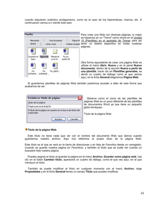 cuando adquieren auténtico protagonismo, como es el caso de los hiperenlaces, marcos, etc. A
continuación vamos a ir viendo todo esto.

Para crear una Web con diversas páginas, lo mejor
es basarnos en un "Tema" como vimos en la Unidad
10 (Plantillas) en el apartado de Temas para así
tener un diseño específico en todas nuestras
páginas.

Otra forma equivalente de crear una página Web es
utilizar el menú Abrir, Nuevo y en el panel Nuevo
documento, dentro de la sección Nuevo a partir de
una plantilla, hacer clic en Plantillas generales, se
abrirá un cuadro de diálogo como el que vemos
aquí, en la ficha General elegiremos Página Web.
Si guardamos plantillas de páginas Web también podremos acceder a ellas de esta forma que
acabamos de ver.

Observa como el icono de las plantillas de
páginas Web es un poco diferente de las plantillas
de documentos Word ya que tiene un pequeño
globo terráqueo.
Título de la página Web.

Título de la página Web.
Este título no tiene nada que ver con el nombre del documento Web que damos cuando
guardamos nuestro archivo. Aquí nos referimos al propio título de la página Web.
Este título es el que se verá en la barra de direcciones y en lista de Favoritos desde un navegador,
(cuando se guarde nuestra página en Favoritos), y también el título que se suele ver cuando un
buscador lista nuestra página.
Puedes asignar el título al guardar la página en el menú Archivo, Guardar como página web, haz
clic en el botón Cambiar título, aparecerá un cuadro de diálogo, como el que ves aquí, en el que
introducir el título.
También se puede modificar el título en cualquier momento con el menú Archivo, elige
Propiedades y en la ficha General tienes un campo Título que puedes modificar.

24

 