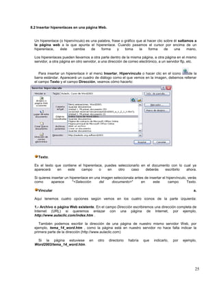 8.2 Insertar hiperenlaces en una página Web.

Un hiperenlace (o hipervínculo) es una palabra, frase o gráfico que al hacer clic sobre él saltamos a
la página web a la que apunta el hiperenlace. Cuando pasamos el cursor por encima de un
hiperenlace,
éste
cambia
de
forma
y
toma
la
forma
de
una
mano,
Los hiperenlaces pueden llevarnos a otra parte dentro de la misma página, a otra página en el mismo
servidor, a otra página en otro servidor, a una dirección de correo electrónico, a un servidor ftp, etc.
Para insertar un hiperenlace ir al menú Insertar, Hipervínculo o hacer clic en el icono
de la
barra estándar. Aparecerá un cuadro de diálogo como el que vemos en la imagen, debemos rellenar
el campo Texto y el campo Dirección, veamos cómo hacerlo:

Texto.
Es el texto que contiene el hiperenlace, puedes seleccionarlo en el documento con lo cual ya
aparecerá
en
este
campo
o
en
otro
caso
deberás
escribirlo
ahora.
Si quieres insertar un hiperenlace en una imagen seleccionala antes de insertar el hipervínculo, verás
como
aparece
"<Selección
del
documento>"
en
este
campo
Texto.
Vincular

a.

Aquí tenemos cuatro opciones según vemos en los cuatro iconos de la parte izquierda:
1.- Archivo o página Web existente. En el campo Dirección escribiremos una dirección completa de
Internet (URL) si queremos enlazar con una página de Internet, por ejemplo,
http://www.aulaclic.com/index.htm .
También podemos escribir la dirección de una página de nuestro mismo servidor Web, por
ejemplo, tema_14_word.htm , como la página está en nuestro servidor no hace falta indicar la
primera parte de la dirección (http://www.aulaclic.com)
Si la página estuviese en
Word2003/tema_14_word.htm.

otro

directorio

habría

que

indicarlo,

por

ejemplo,

25

 