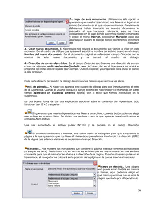 2.- Lugar de este documento. Utilizaremos esta opción si
queremos que nuestro hipervínculo nos lleve a un lugar en el
mismo documento en el que nos encontramos. Previamente
deberemos haber insertado en nuestro documento el
marcador al que hacemos referencia, esto se hace
colocándose en el lugar donde queremos insertar el marcador
y desde el menú Insertar, seleccionar Marcador para que
aparezca un cuadro de diálogo donde escribiremos el nombre
del
marcador.
3.- Crear nuevo documento. El hiperenlace nos llevará al documento que vamos a crear en este
momento. En el cuadro de diálogo que aparecerá escribir el nombre del archivo nuevo en el campo
Nombre del nuevo documento. En el documento original se rellenará el campo Dirección con el
nombre
de
este
nuevo
documento,
y
se
cerrará
el
cuadro
de
diálogo.
4.- Dirección de correo electrónico. En el campo Dirección escribiremos una dirección de correo,
como por ejemplo mailto:webmaster@aulaclic.com. Al hacer clic en el hiperenlace se abrirá el
programa de correo del navegador (por ejemplo, Outlook Express) ya preparado para enviar el correo
a esta dirección.

En la parte derecha del cuadro de diálogo tenemos unos botones que vamos a ver ahora.
Info. de pantalla... Al hacer clic aparece este cuadro de diálogo para que introduzcamos el texto
de la sugerencia. Cuando el usuario coloque el cursor encima del hiperenlace y lo mantenga un cierto
tiempo aparecerá un cuadrado amarillo (tooltip) con el texto que hemos introducido en la
sugerencia.
Es una buena forma de dar una explicación adicional sobre el contenido del hiperenlace. Sólo
funcionan con IE 4.0 o superior.

Si queremos que nuestro hiperenlace nos lleve a un archivo, con este botón podemos elegir
ese archivo en nuestro disco. Se abrirá una ventana como la que aparece cuando utilizamos el
comando Abrir archivo.
Una vez encontrado

el

archivo pulsar

INTRO

y se copiará

en el

campo

Dirección.

Si estamos conectados a Internet, este botón abrirá el navegador para que busquemos la
página a la que queremos que nos lleve el hiperenlace que estamos insertando. La dirección (URL)
de la página que estemos visitando se copiará en el campo Dirección.

Marcador... Nos muestra los marcadores que contiene la página web que tenemos seleccionada
(si es que los tiene). Basta hacer clic en uno de los enlaces que se nos mostrarán en una ventana
como esta para que el marcador se añada a la dirección de la página. Cuando el usuario pulse en el
hiperenlace, el navegador se colocará en la posición de la página en la que se insertó el marcador.

Marco de destino... Una página
web puede estar dividida en marcos
o frames, aquí podemos elegir en
qué marco queremos que se abra la
página apuntada por el hipervínculo

26

 