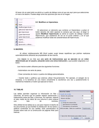 Al hacer clic en este botón se abrirá un cuadro de diálogo como el que ves aquí para que selecciones
el marco de destino. Puedes elegir entre las opciones que ves en la imagen.

8.3 Modificar un hiperenlace.

Al seleccionar un elemento que contiene un hiperenlace y pulsar el
botón derecho del ratón aparece la ventana que ves aquí, al elegir la
opción Modificar hipervínculo se abrirá el cuadro de diálogo Insertar
Hipervínculo, que acabamos de ver en el punto anterior y en el que
podemos modificar todas las características del hipervínculo.

9. MACROS.
Al utilizar cotidianamente MS Word suelen surgir tareas repetitivas que podrían realizarse
automáticamente utilizando las propiedades de las macros.
Una macro no es más que una serie de instrucciones que se ejecutan en un orden
determinado por el usuario, actuando como una única instrucción y que pueden asignarse a un
botón.
Las macros suelen utilizarse para las siguientes funciones:
- Automatizar una serie de pasos.
- Crear comandos de menú o cuadros de diálogo personalizados.
- Insertar texto o gráficos que solemos utilizar frecuentemente. Por ejemplo, el eslogán de la
empresa, si lo tenemos en una macro únicamente lo escribimos una vez y posteriormente lo
insertamos mediante un botón que ejecuta la macro.

10. TABLAS
Las tablas permiten organizar la información en filas y
columnas, de forma que se pueden realizar operaciones y
tratamientos sobre las filas y columnas. Por ejemplo, obtener
el valor medio de los datos de una columna o para ordenar
una
lista
de
nombres.
Otra utilidad de las tablas es su uso para mejorar el diseño de
los documentos ya que facilitan la distribución de los textos y
gráficos contenidos en sus casillas. Esta característica se
emplea sobre todo en la construcción de páginas Web para
Internet.

27

 