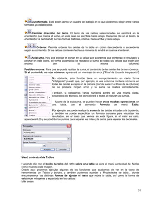 Autoformato. Este botón abrirá un cuadro de diálogo en el que podremos elegir entre varios
formatos ya establecidos
Cambiar dirección del texto. El texto de las celdas seleccionadas se escribirá en la
orientación que marca el icono, en este caso se escribirá hacia abajo. Haciendo clic en el botón, la
orientación va cambiando de tres formas distintas, normal, hacia arriba y hacia abajo.
Ordenar. Permite ordenar las celdas de la tabla en orden descendente o ascendente
según su contenido. Si las celdas contienen fechas o números lo tendrá en cuenta al ordenar.
Autosuma. Hay que colocar el cursor en la celda que queramos que contenga el resultado y
pinchar en este icono, de forma automática se realizará la suma de todas las celdas que estén por
encima
(en
la
misma
columna)
Posibles errores: Para que se pueda realizar la suma, el contenido de las celdas ha de ser números.
Si el contenido no son números aparecerá un mensaje de error ("Final de fórmula inesperado")
No obstante, esta función tiene un comportamiento en cierta forma
"inteligente" puesto que, por ejemplo, si una columna contiene números en
todas las celdas excepto en la primera (donde suele ir el título de la columna)
no se produce ningún error y la suma se realiza correctamente.
También, si colocamos varios números dentro de una misma celda,
separados por blancos, los considerará a todos al realizar las sumas.
Aparte de la autosuma, se pueden hacer otras muchas operaciones en
una
tabla,
con
el
comando
Fórmula
del
menú
Tabla.
Por ejemplo, se puede realizar la suma de las celdas situadas a la izquierda,
y también se puede especificar un formato concreto para visualizar los
resultados, en el caso que vemos en esta figura, si el valor es cero,
aparecerá 0,00 y se pondrán los puntos para separar los miles y la coma para separar los decimales.

Menú contextual de Tablas
Haciendo clic con el botón derecho del ratón sobre una tabla se abre el menú contextual de Tablas
como muestra esta imagen.
Desde aquí podemos ejecutar algunas de las funciones que acabamos de ver en la barra de
herramientas de Tablas y bordes, y también podemos acceder a Propiedades de tabla... donde
encontraremos las distintas formas de ajustar el texto que rodea la tabla, así como la forma de
establecer márgenes y espaciado en las celdas:
Más cosas

31

 