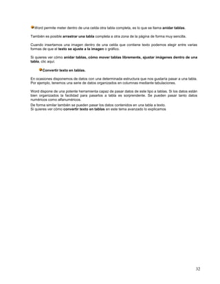 Word permite meter dentro de una celda otra tabla completa, es lo que se llama anidar tablas.
También es posible arrastrar una tabla completa a otra zona de la página de forma muy sencilla.
Cuando insertamos una imagen dentro de una celda que contiene texto podemos elegir entre varias
formas de que el texto se ajuste a la imagen o gráfico.
Si quieres ver cómo anidar tablas, cómo mover tablas libremente, ajustar imágenes dentro de una
tabla, clic aquí.
Convertir texto en tablas.
En ocasiones disponemos de datos con una determinada estructura que nos gustaría pasar a una tabla.
Por ejemplo, tenemos una serie de datos organizados en columnas mediante tabulaciones.
Word dispone de una potente herramienta capaz de pasar datos de este tipo a tablas. Si los datos están
bien organizados la facilidad para pasarlos a tabla es sorprendente. Se pueden pasar tanto datos
numéricos como alfanuméricos.
De forma similar también se pueden pasar los datos contenidos en una tabla a texto.
Si quieres ver cómo convertir texto en tablas en este tema avanzado lo explicamos

32

 