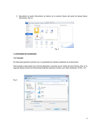3. Ejecutando la opción Documento en blanco en la sección Nuevo del panel de tareas Nuevo
documento. (Fig. 3)

Fig. 3
1.2 OPCIONES DE GUARDADO
1.2.1 Guardar
Se utiliza para guardar la primera vez o ir guardando los cambios realizados en el documento.
Para acceder a esta opción hay 3 formas diferentes, la primera es por medio de menú Archivo, (Fig. 4), la
segunda desde la barra de herramientas Estándar pulsando el botón y por ultimo tecleando <CTRL + G>

Fig. 4

4

 