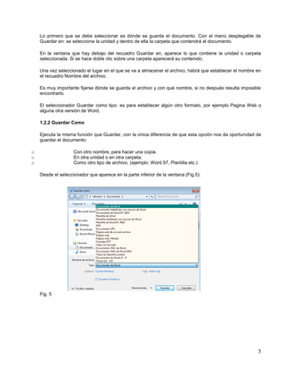 Lo primero que se debe seleccionar es dónde se guarda el documento. Con el menú desplegable de
Guardar en: se selecciona la unidad y dentro de ella la carpeta que contendrá el documento.
En la ventana que hay debajo del recuadro Guardar en, aparece lo que contiene la unidad o carpeta
seleccionada. Si se hace doble clic sobre una carpeta aparecerá su contenido.
Una vez seleccionado el lugar en el que se va a almacenar el archivo, habrá que establecer el nombre en
el recuadro Nombre del archivo.
Es muy importante fijarse dónde se guarda el archivo y con qué nombre, si no después resulta imposible
encontrarlo.
El seleccionador Guardar como tipo: es para establecer algún otro formato, por ejemplo Pagina Web o
alguna otra versión de Word.
1.2.2 Guardar Como
Ejecuta la misma función que Guardar, con la única diferencia de que esta opción nos da oportunidad de
guardar el documento:
o
o
o

Con otro nombre, para hacer una copia.
En otra unidad o en otra carpeta.
Como otro tipo de archivo. (ejemplo: Word 97, Plantilla etc.)
Desde el seleccionador que aparece en la parte inferior de la ventana (Fig.5):

Fig. 5

5

 