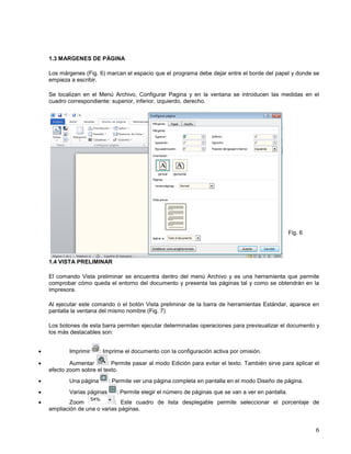 1.3 MARGENES DE PÁGINA
Los márgenes (Fig. 6) marcan el espacio que el programa debe dejar entre el borde del papel y donde se
empieza a escribir.
Se localizan en el Menú Archivo, Configurar Pagina y en la ventana se introducen las medidas en el
cuadro correspondiente: superior, inferior, izquierdo, derecho.

Fig. 6

1.4 VISTA PRELIMINAR
El comando Vista preliminar se encuentra dentro del menú Archivo y es una herramienta que permite
comprobar cómo queda el entorno del documento y presenta las páginas tal y como se obtendrán en la
impresora.
Al ejecutar este comando o el botón Vista preliminar de la barra de herramientas Estándar, aparece en
pantalla la ventana del mismo nombre (Fig. 7)
Los botones de esta barra permiten ejecutar determinadas operaciones para previsualizar el documento y
los más destacables son:



Imprimir

: Imprime el documento con la configuración activa por omisión.

Aumentar
: Permite pasar al modo Edición para evitar el texto. También sirve para aplicar el
efecto zoom sobre el texto.



Una página



Varias páginas



: Permite ver una página completa en pantalla en el modo Diseño de página.
: Permite elegir el número de páginas que se van a ver en pantalla.

Zoom
: Este cuadro de lista desplegable permite seleccionar el porcentaje de
ampliación de una o varias páginas.

6

 