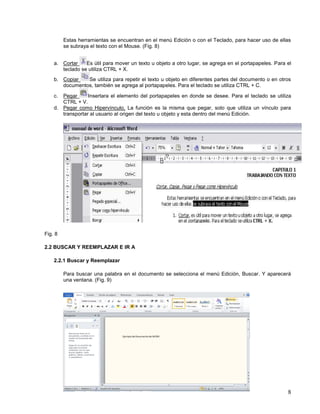 Estas herramientas se encuentran en el menú Edición o con el Teclado, para hacer uso de ellas
se subraya el texto con el Mouse. (Fig. 8)
a. Cortar
Es útil para mover un texto u objeto a otro lugar, se agrega en el portapapeles. Para el
teclado se utiliza CTRL + X.
b. Copiar
Se utiliza para repetir el texto u objeto en diferentes partes del documento o en otros
documentos, también se agrega al portapapeles. Para el teclado se utiliza CTRL + C.
c.

Pegar
Insertara el elemento del portapapeles en donde se desee. Para el teclado se utiliza
CTRL + V.
d. Pegar como Hipervínculo, La función es la misma que pegar, solo que utiliza un vínculo para
transportar al usuario al origen del texto u objeto y esta dentro del menú Edición.

Fig. 8
2.2 BUSCAR Y REEMPLAZAR E IR A
2.2.1 Buscar y Reemplazar
Para buscar una palabra en el documento se selecciona el menú Edición, Buscar. Y aparecerá
una ventana. (Fig. 9)

8

 