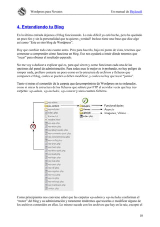 Wordpress para Novatos                                         Un manual de Phylosoft



4. Entendiendo tu Blog
En la última entrada dejamos el blog funcionando. Lo más difícil ya está hecho, pero ha quedado
un poco feo y sin la personalidad que tu quieres ¿verdad? Incluso tiene una frase que dice algo
así como “Este es otro blog de Wordpress”.

Hay que cambiar todo esto cuanto antes. Pero para hacerlo, bajo mi punto de vista, tenemos que
comenzar a comprender cómo funciona un blog. Eso nos ayudará a intuir dónde tenemos que
“tocar” para obtener el resultado esperado.

No me voy a dedicar a explicar qué es, para qué sirven y como funcionan cada una de las
opciones del panel de administración. Para todas esas lo mejor es ir probando, no hay peligro de
romper nada, prefiero contarte un poco como es la estructura de archivos y ficheros que
componen el blog, cuales se pueden o deben modificar, y cuales no hay que tocar “jamás”.

Tanto si miras el contenido de la carpeta que descomprimiste de Wordpress en tu ordenador,
como si miras la estructura de los ficheros que subiste por FTP al servidor verás que hay tres
carpetas: wp-admin, wp-includes, wp-content y unos cuantos ficheros.




Como principiantes nos conviene saber que las carpetas wp-admin y wp-includes conforman el
“motor” del blog y su administración y raramente tendremos que tocarlas o modificar alguno de
los archivos contenidos en ellas. Lo mismo sucede con los archivos que hay en la raíz, excepto el


                                                                                                 10
 