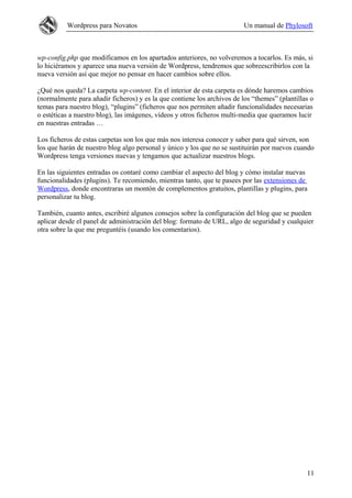 Wordpress para Novatos                                         Un manual de Phylosoft



wp-config.php que modificamos en los apartados anteriores, no volveremos a tocarlos. Es más, si
lo hiciéramos y aparece una nueva versión de Wordpress, tendremos que sobreescribirlos con la
nueva versión así que mejor no pensar en hacer cambios sobre ellos.

¿Qué nos queda? La carpeta wp-content. En el interior de esta carpeta es dónde haremos cambios
(normalmente para añadir ficheros) y es la que contiene los archivos de los “themes” (plantillas o
temas para nuestro blog), “plugins” (ficheros que nos permiten añadir funcionalidades necesarias
o estéticas a nuestro blog), las imágenes, vídeos y otros ficheros multi-media que queramos lucir
en nuestras entradas …

Los ficheros de estas carpetas son los que más nos interesa conocer y saber para qué sirven, son
los que harán de nuestro blog algo personal y único y los que no se sustituirán por nuevos cuando
Wordpress tenga versiones nuevas y tengamos que actualizar nuestros blogs.

En las siguientes entradas os contaré como cambiar el aspecto del blog y cómo instalar nuevas
funcionalidades (plugins). Te recomiendo, mientras tanto, que te pasees por las extensiones de
Wordpress, donde encontraras un montón de complementos gratuitos, plantillas y plugins, para
personalizar tu blog.

También, cuanto antes, escribiré algunos consejos sobre la configuración del blog que se pueden
aplicar desde el panel de administración del blog: formato de URL, algo de seguridad y cualquier
otra sobre la que me preguntéis (usando los comentarios).




                                                                                               11
 