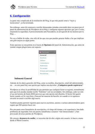 Wordpress para Novatos                                         Un manual de Phylosoft



6. Configuración
La parte más complicada de la instalación del blog, la que más puede sonar a “rayos y
tecnicismos”, ya ha terminado.

Sin embargo, antes de comenzar a escribir demasiadas entradas convendrá darse un paseo por el
panel de administración de Wordpress de tu blog y configurar algunas opciones que, por sí solas,
mejorarán la seguridad, el posicionamiento ante buscadores, la navegación de tus lectores por tu
blog …

No voy a hablar de todas, sino sólo de las que creo que pueden generar dudas o las que implican
una gran mejora en algún punto.

Estas opciones se encuentran en el menú de Opciones del panel de Administración, que antes de
instalar ningún plugin tiene este aspecto:




     Submenú General

Además de los datos generales del blog, como su nombre, descripción, email del administrador,
etc… en este panel hay una opción que implica una decisión: ¿Cualquiera puede registrarse?

Wordpress te ofrece la posibilidad de que permitas que cualquier lector se registre, normalmente
para que tú le puedas mandar recibir “boletines” con tus novedades. Sin embargo, cada vez más
el uso de lectores de feeds (RSS) provoca que esta opción esté obsoleta. El lector fiel querrá
leerte cuando a él le vaya bien y buscará las maneras de hacerlo, no cuando a ti te apetezca
enviarle un email o escribir algo nuevo.

También puedes permitir registros para nuevos escritores, autores e incluso administradores pero
seguro que NO quieres hacer eso.

Por otra parte estos formularios de suscripción, a lo largo del tiempo y mi experiencia, han dado
problemas de seguridad. Son una puerta semiabierta a usuarios “mal intencionados” y han
provocado diversos parches de Wordpress.

Mi consejo: desmarca la casilla y si necesitas dar de alta a algún otro usuario, lo haces a mano
desde el Menú Usuarios.


                                                                                               13
 